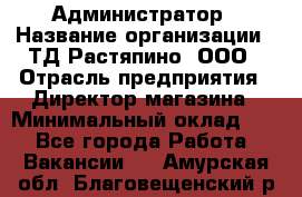 Администратор › Название организации ­ ТД Растяпино, ООО › Отрасль предприятия ­ Директор магазина › Минимальный оклад ­ 1 - Все города Работа » Вакансии   . Амурская обл.,Благовещенский р-н